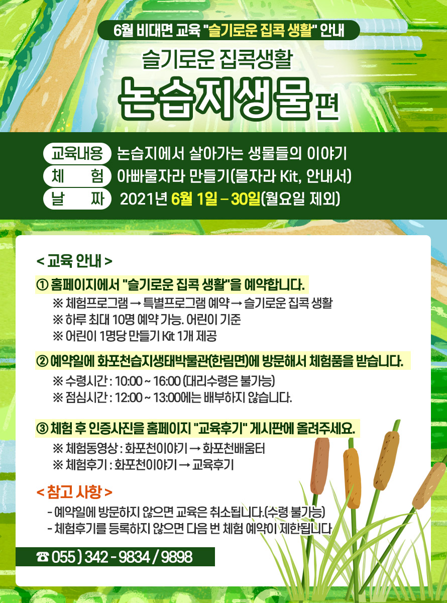 제 목 : 슬기로운 집콕생활 논습지생물편 <br />
<br />
교육내용 : 논습지에서 살아가는 생물들의 이야기 <br />
체 험 : 아빠물자라 만들기(물자라 Kit, 안내서) <br />
날 짜 : 2021년 6월 1일 – 30일(월요일 제외) <br />
<br />
<교육 안내> <br />
① 홈페이지에서 슬기로운 집콕 생활을 예약합니다. <br />
※ 체험프로그램 → 특별프로그램 예약 → 슬기로운 집콕 생활 <br />
※ 하루 최대 10명 예약 가능. 어린이 기준 <br />
※ 어린이 1명당 만들기 Kit 1개 제공 <br />
<br />
② 예약일에 화포천습지생태박물관(한림면)에 방문해서 체험품을 받습니다. <br />
※ 수령시간 : 10:00 ~ 16:00 (대리수령은 불가능) <br />
※ 점심시간 : 12:00 ~ 13:00에는 배부하지 않습니다. <br />
<br />
③ 체험 후 인증사진을 홈페이지 교육후기 게시판에 올려주세요. <br />
※ 체험동영상 : 화포천이야기 → 화포천배움터 <br />
※ 체험후기 : 화포천이야기 → 교육후기 <br />
<br />
<참고 사항> <br />
- 예약일에 방문하지 않으면 교육은 취소됩니다.(수령 불가능) <br />
- 체험후기를 등록하지 않으면 다음 번 체험 예약이 제한됩니다. <br />
<br />
☎ 055-342-9834/9898 