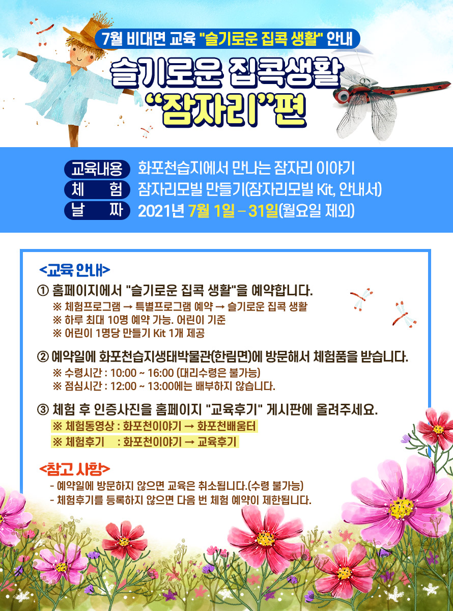 7월 비대면 교육 슬기로운 집콕 생활 안내 슬기로운 집콕생활 잠자리편<br />
교육내용 : 화포천습지에서 만나는 잠자리 이야기<br />
체 험 : 잠자리모빌 만들기(잠자리모빌 Kit, 안내서)<br />
날 짜 : 2021년 7월 1일 – 31일(월요일 제외)<br />
<br />
교육 안내<br />
① 홈페이지에서 슬기로운 집콕 생활을 예약합니다.<br />
※ 체험프로그램 → 특별프로그램 예약 → 슬기로운 집콕 생활<br />
※ 하루 최대 10명 예약 가능. 어린이 기준<br />
※ 어린이 1명당 만들기 Kit 1개 제공<br />
<br />
② 예약일에 화포천습지생태박물관(한림면)에 방문해서 체험품을 받습니다.<br />
※ 수령시간 : 10:00 ~ 16:00 (대리수령은 불가능)<br />
※ 점심시간 : 12:00 ~ 13:00에는 배부하지 않습니다.<br />
<br />
③ 체험 후 인증사진을 홈페이지 교육후기 게시판에 올려주세요.<br />
※ 체험동영상 : 화포천이야기 → 화포천배움터<br />
※ 체험후기 : 화포천이야기 → 교육후기<br />
<br />
참고 사항<br />
- 예약일에 방문하지 않으면 교육은 취소됩니다.(수령 불가능)<br />
- 체험후기를 등록하지 않으면 다음 번 체험 예약이 제한됩니다.
