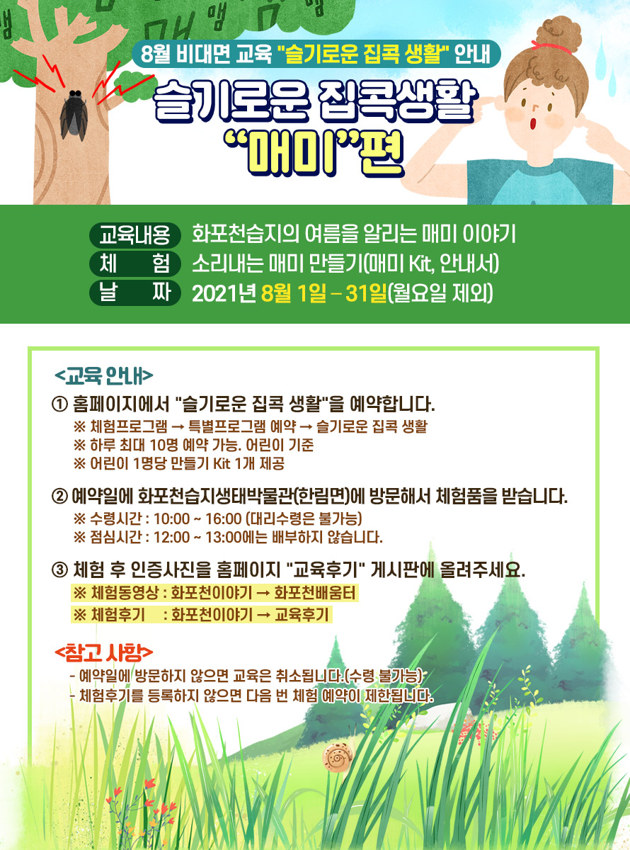 8월 비대면 교육 슬기로운 집콕 생활 안내 슬기로운 집콕생활 매미편<br />
<br />
교육내용 : 화포천습지의 여름을 알리는 매미 이야기<br />
<br />
체 험 : 소리내는 매미 만들기(매미 Kit, 안내서)<br />
<br />
날 짜 : 2021년 8월 1일 – 31일(월요일 제외)<br />
<br />
교육 안내<br />
① 홈페이지에서 슬기로운 집콕 생활을 예약합니다.<br />
※ 체험프로그램 → 특별프로그램 예약 → 슬기로운 집콕 생활<br />
※ 하루 최대 10명 예약 가능. 어린이 기준<br />
※ 어린이 1명당 만들기 Kit 1개 제공<br />
<br />
② 예약일에 화포천습지생태박물관(한림면)에 방문해서 체험품을 받습니다.<br />
※ 수령시간 : 10:00 ~ 16:00 (대리수령은 불가능)<br />
※ 점심시간 : 12:00 ~ 13:00에는 배부하지 않습니다.<br />
<br />
③ 체험 후 인증사진을 홈페이지 교육후기 게시판에 올려주세요.<br />
※ 체험동영상 : 화포천이야기 → 화포천배움터<br />
※ 체험후기 : 화포천이야기 → 교육후기<br />
<br />
참고 사항<br />
- 예약일에 방문하지 않으면 교육은 취소됩니다.(수령 불가능)<br />
- 체험후기를 등록하지 않으면 다음 번 체험 예약이 제한됩니다.