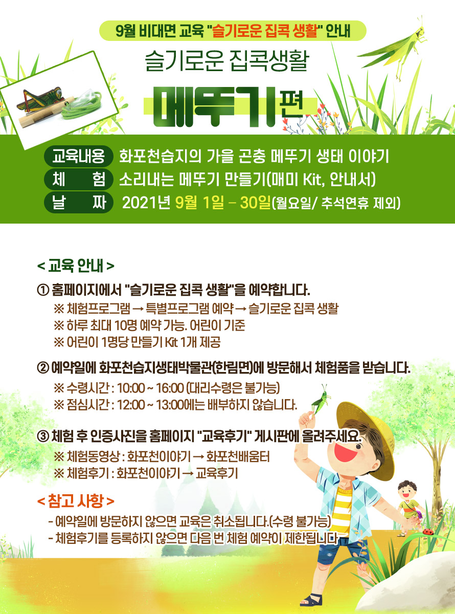 9월 비대면 교육 슬기로운 집콕 생활 안내<br />
제 목 : 슬기로운 집콕생활 메뚜기편<br />
교육내용 : 화포천습지의 가을 곤충 메뚜기 생태 이야기<br />
체 험 : 소리내는 메뚜기 만들기(매미 Kit, 안내서)<br />
날 짜 : 2021년 9월 1일 – 30일(월요일/ 추석연휴 제외) <br />
교육 안내<br />
① 홈페이지에서 슬기로운 집콕 생활을 예약합니다. <br />
※ 체험프로그램 → 특별프로그램 예약 → 슬기로운 집콕 생활<br />
※ 하루 최대 10명 예약 가능. 어린이 기준<br />
※ 어린이 1명당 만들기 Kit 1개 제공<br />
② 예약일에 화포천습지생태박물관(한림면)에 방문해서 체험품을 받습니다.<br />
※ 수령시간 : 10:00 ~ 16:00 (대리수령은 불가능)<br />
※ 점심시간 : 12:00 ~ 13:00에는 배부하지 않습니다.<br />
③ 체험 후 인증사진을 홈페이지 교육후기 게시판에 올려주세요.<br />
※ 체험동영상 : 화포천이야기 → 화포천배움터<br />
※ 체험후기 : 화포천이야기 → 교육후기<br />
<br />
참고 사항<br />
- 예약일에 방문하지 않으면 교육은 취소됩니다.(수령 불가능)<br />
<br />
- 체험후기를 등록하지 않으면 다음 번 체험 예약이 제한됩니다.