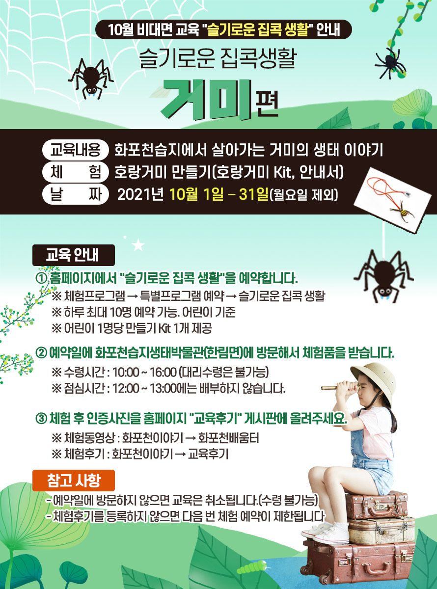 10월 비대면 교육 슬기로운 집콕 생활 안내<br />
<br />
 <br />
<br />
제 목 : 슬기로운 집콕생활 “거미”편<br />
<br />
교육내용 : 화포천습지에서 살아가는 거미의 생태 이야기<br />
<br />
체 험 : 호랑거미 만들기(호랑거미 Kit, 안내서)<br />
<br />
날 짜 : 2021년 10월 1일 – 31일(월요일 제외)<br />
<br />
 <br />
<br />
교육 안내<br />
<br />
① 홈페이지에서 슬기로운 집콕 생활을 예약합니다. <br />
<br />
※ 체험프로그램 → 특별프로그램 예약 → 슬기로운 집콕 생활<br />
<br />
※ 하루 최대 10명 예약 가능. 어린이 기준<br />
<br />
※ 어린이 1명당 만들기 Kit 1개 제공<br />
<br />
 <br />
<br />
② 예약일에 화포천습지생태박물관(한림면)에 방문해서 체험품을 받습니다.<br />
<br />
※ 수령시간 : 10:00 ~ 16:00 (대리수령은 불가능)<br />
<br />
※ 점심시간 : 12:00 ~ 13:00에는 배부하지 않습니다.<br />
<br />
 <br />
<br />
③ 체험 후 인증사진을 홈페이지 교육후기 게시판에 올려주세요.<br />
<br />
※ 체험동영상 : 화포천이야기 → 화포천배움터<br />
<br />
※ 체험후기 : 화포천이야기 → 교육후기<br />
<br />
 <br />
<br />
참고 사항<br />
<br />
- 예약일에 방문하지 않으면 교육은 취소됩니다.(수령 불가능)<br />
<br />
- 체험후기를 등록하지 않으면 다음 번 체험 예약이 제한됩니다.