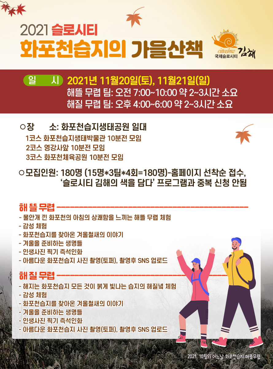 2021 슬로시티-화포천습지의 가을산책
<br />
일시: 2021년 11월20일(토), 11월21일(일)
<br />
해뜰 무렵 팀: 오전 7:00~10:00 약 2~3시간 소요
<br />
해질 무렵 팀: 오후 4:00~6:00 약 2~3시간 소요
<br />
장소: 화포천습지생태공원 일대
<br />
1코스 화포천습지생태박물관 10분전 모임
<br />
2코스 영강사앞 10분전 모임
<br />
3코스 화포천체육공원 10분전 모임
<br />
모집인원: 180명 (15명*3팀*4회=180명)-홈페이지 선착순 접수,
<br />
‘슬로시티 김해의 색을 담다’ 프로그램과 중복 신청 안됨
<br />
▶해 뜰 무렵 -----------------------------------------------------------------------
<br />
- 물안개 낀 화포천의 아침의 상쾌함을 느끼는 해뜰 무렵 체험
<br />
- 감성 체험
<br />
- 화포천습지를 찾아온 겨울철새의 이야기
<br />
- 겨울을 준비하는 생명들
<br />
- 인생사진 찍기 즉석인화
<br />
- 아름다운 화포천습지 사진 촬영(토퍼), 촬영후 SNS 업로드
<br />
<br />
▶해 질 무렵 -----------------------------------------------------------------------
<br />
- 해지는 화포천습지 모든 것이 붉게 빛나는 습지의 해질녘 체험
<br />
- 감성 체험
<br />
- 화포천습지를 찾아온 겨울철새의 이야기
<br />
- 겨울을 준비하는 생명들
<br />
- 인생사진 찍기 즉석인화
<br />
- 아름다운 화포천습지 사진 촬영(토퍼), 촬영후 SNS 업로드