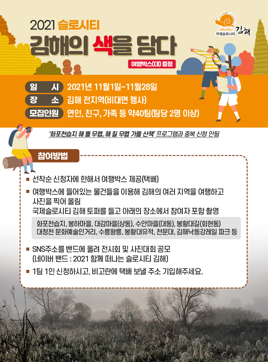 2021 슬로시티 김해의 색을 담다 – 여행박스(대) 증정<br />
일시: 2021년 11월1일~11월28일<br />
장소: 김해 전지역(비대면 행사)<br />
모집인원: 연인, 친구, 가족 등 약40팀(팀당 2명 이상)<br />
‘화포천습지 해 뜰 무렵, 해 질 무렵 가을 산책’ 프로그램과 중복 신청 안됨<br />
참여방법<br />
- 선착순 신청자에 한해서 여행박스 제공(택배)<br />
- 여행박스에 들어있는 물건들을 이용해 김해의 여러 지역을 여행하고 사진을 찍어 올림<br />
  국제슬로시티 김해 토퍼를 들고 아래의 장소에서 참여자 포함 촬영 <br />
  화포천습지, 봉하마을, 대감마을(상동), 수안마을(대동), 봉황대길(회현동)<br />
  대청천 문화예술인거리, 수릉왕릉, 봉황대유적, 천문대, 김해낙동강레일 파크 등<br />
- SNS주소를 밴드에 올려 전시회 및 사진대회 공모<br />
  (네이버 밴드 : 2021 함께 떠나는 슬로시티 김해)<br />
- 1팀 1인 신청하시고, 비고란에 택배 보낼 주소 기입해주세요.