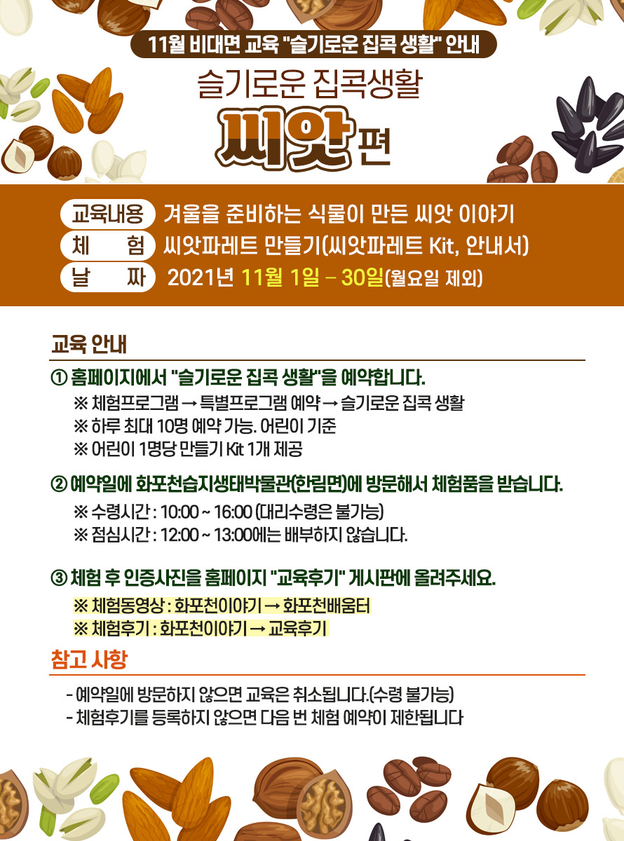 슬기로운 집콕생활 씨앗 편<br />
교육내용 : 겨울을 준비하는 식물이 만든 씨앗 이야기<br />
<br />
체 험 : 씨앗파레트 만들기(씨앗파레트 Kit, 안내서)<br />
<br />
날 짜 : 2021년 11월 1일 – 30일(월요일 제외)<br />
<br />
 <br />
<br />
교육 안내<br />
<br />
① 홈페이지에서 슬기로운 집콕 생활을 예약합니다. <br />
<br />
※ 체험프로그램 → 특별프로그램 예약 → 슬기로운 집콕 생활<br />
<br />
※ 하루 최대 10명 예약 가능. 어린이 기준<br />
<br />
※ 어린이 1명당 만들기 Kit 1개 제공<br />
<br />
 <br />
<br />
② 예약일에 화포천습지생태박물관(한림면)에 방문해서 체험품을 받습니다.<br />
<br />
※ 수령시간 : 10:00 ~ 16:00 (대리수령은 불가능)<br />
<br />
※ 점심시간 : 12:00 ~ 13:00에는 배부하지 않습니다.<br />
<br />
 <br />
<br />
③ 체험 후 인증사진을 홈페이지 교육후기 게시판에 올려주세요.<br />
<br />
※ 체험동영상 : 화포천이야기 → 화포천배움터<br />
<br />
※ 체험후기 : 화포천이야기 → 교육후기<br />
<br />
 <br />
<br />
참고 사항<br />
<br />
- 예약일에 방문하지 않으면 교육은 취소됩니다.(수령 불가능)<br />
<br />
- 체험후기를 등록하지 않으면 다음 번 체험 예약이 제한됩니다.<br />
