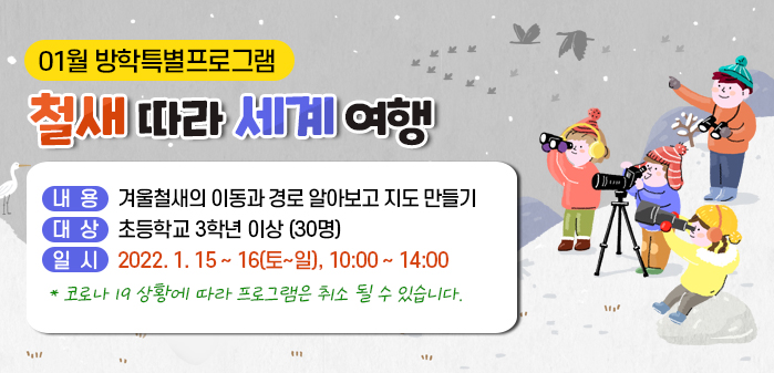 01월 방학특별프로그램<br />
철새 따라 세계여행<br />
내용: 겨울철새의 이동과 경로 알아보고 지도 만들기<br />
대상: 초등학교 3학년 이상 (30명)<br />
일시: 2022. 1. 15 ~ 16(토~일), 10:00 ~ 14:00<br />
* 코로나 19 상황에 따라 프로그램은 취소 될 수 있습니다.
