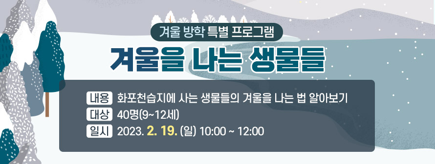 겨울 방학 특별 프로그램<br />
겨울을 나는 생물들<br />
내용: 화포천습지에 사는 생물들의 겨울을 나는 법 알아보기<br />
대상: 40명(9~12세)<br />
일시: 2023. 2. 19. (일), 10:00 ~ 12:00