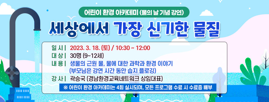 <br />
어린이 환경 아카데미(물의 날 기념 강연)<br />
세상에서 가장 신기한 물질<br />
일시: 2023. 3. 18(토)/ 10:30 ~ 12:00<br />
대상: 30명(9~12세)<br />
내용: 생물의 근원 물, 물에 대한 과학과 환경 이야기<br />
(부모님은 강연 시간 동안 습지 플로깅)<br />
강사: 곽승국(경남환경교육네트워크 상임대표)<br />
※ 어린이 환경 아카데미는 4회 실시되며, 모든 프로그램 수료 시 수료증 배부