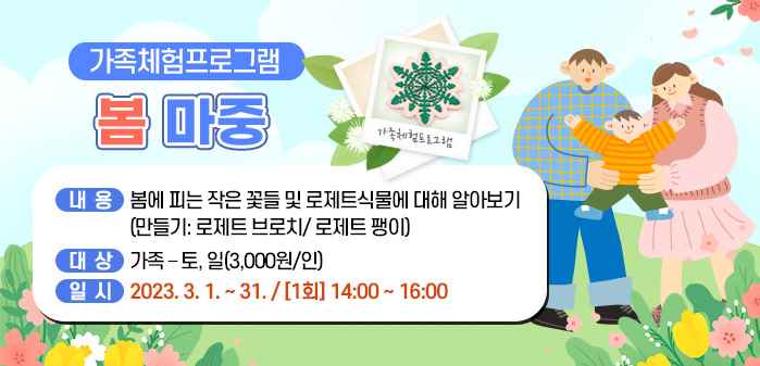 가족체험프로그램 봄 마중
<br />
내용: 봄에 피는 작은 꽃들 및 로제트식물에 대해 알아보기
<br />
(만들기: 로제트 브로치/ 로제트 팽이)
<br />
대상: 가족 – 토, 일(3,000원/인)
<br />
일시: 2023. 3. 1. ~ 31. / [1회] 14:00 ~ 16:00