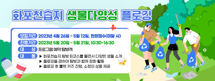 화포천습지 생물다양성 플로깅<br />
- 모집기간 : 2023년 4월 26일 ~ 5월 12일, 현장접수(미달 시)<br />
- 진행기간 : 2023년 5월 20일 ~ 5월 21일, 10:30~16:30<br />
- 대 상 : 프로그램 예약 탐방객<br />
- 내 용 :<br />
▶ 화포천습지 탐방 B코스를 돌면서 다양한 생물 소개<br />
▶ 플로깅을 겸하여 탐방과 함께 정화 활동<br />
▶ 플로깅 후 룰렛 키즈 진행, 소정의 상품 제공