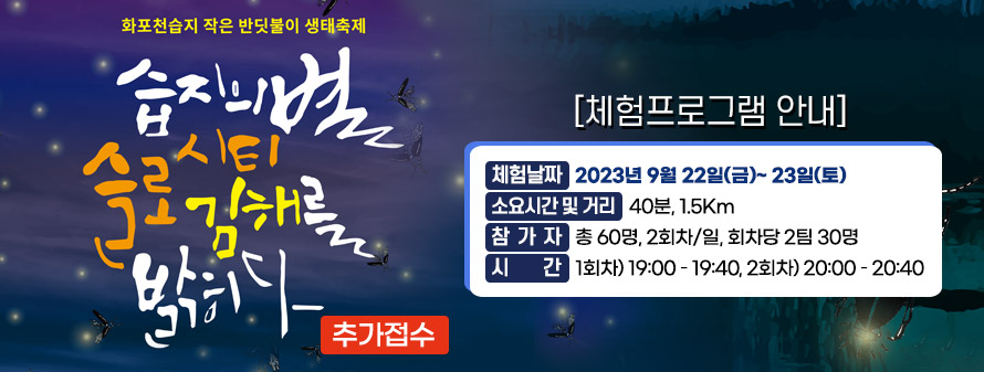 화포천습지 작은 반딧불이 생태축제<br />
습지의 별 슬로시티 김해를 밝히다(추가접수)<br />
[ 체험프로그램 안내]<br />
체험날짜 : 2023년 9월 22일(금)~ 23일(토)<br />
소요시간 및 거리 : 40분, 1.5Km<br />
참가자 : 총 60명, 2회차/일, 회차당 2팀 30명<br />
시간 : 1회차) 19:00 – 19:40, 2회차) 20:00 – 20:40