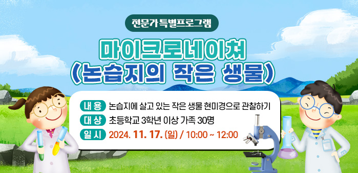 전문가 특별프로그램<br />
마이크로네이쳐(논습지의 작은 생물)<br />
내용: 논습지에 살고 있는 작은 생물 현미경으로 관찰하기<br />
대상: 초등학교 3학년 이상 가족 30명<br />
일시: 2024. 11. 17. (일) / 10:00 ~ 12:00