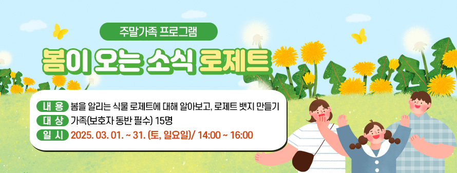 주말가족 프로그램<br />
봄이 오는 소식 로제트<br />
내용: 봄을 알리는 식물 로제트에 대해 알아보고, 로제트 뱃지 만들기<br />
대상: 가족(보호자 동반 필수) 15명<br />
일시: 2025. 03. 01. ~ 31. (토, 일요일)/ 14:00 ~ 16:00