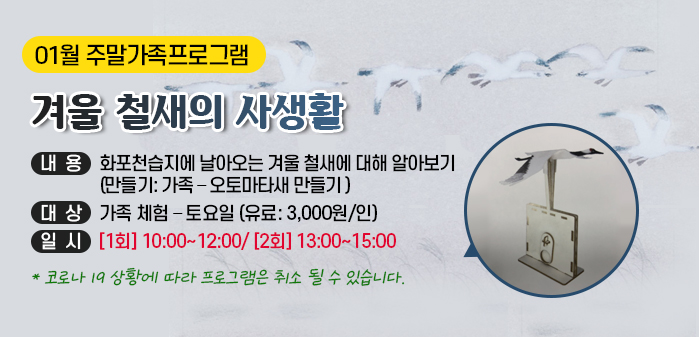 01월 주말가족프로그램
<br />
겨울 철새의 사생활
<br />
내용: 화포천습지에 날아오는 겨울 철새에 대해 알아보기
<br />
(만들기: 가족 – 오토마타새 만들기 )
<br />
대상: 가족 체험 – 토요일 (유료: 3,000원/인)
<br />
일시: [1회] 10:00~12:00/ [2회] 13:00~15:00 
<br />
코로나 19 상황에 따라 프로그램은 취소 될 수 있습니다.