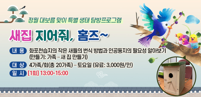정월 대보름 맞이 특별 생태 탐방프로그램
<br />
① 제목: 새집 지어줘, 홈즈~
<br />
② 내용: 화포천습지의 작은 새들의 번식 방법과 인공둥지의 필요성 알아보기
<br />
(만들기: 가족 – 새 집 만들기)
<br />
③ 대상: 4가족/회(총 20가족) – 토요일 (유료: 3,000원/인)
<br />
④ 일시: [1회] 13:00-15:00
