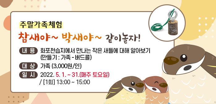 주말가족체험
<br />
참새야~ 박새야~ 같이 놀자!
<br />
내용: 화포천습지에서 만나는 작은 새들에 대해 알아보기
<br />
     (만들기: 가족-버드콜)
<br />
대상: 가족 (3,000원/인)
<br />
일시: 2022. 5. 1. ~ 31.(매주 토요일) / [1회] 13:00 ~ 15:00