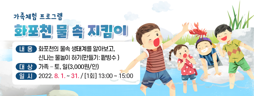 가족체험 프로그램
<br />
화포천 물 속 지킴이
<br />
내용: 화포천의 물속 생태계를 알아보고, 신나는 물놀이 하기
<br />
(만들기: 팥빙수 )
<br />
대상: 가족 – 토, 일(3,000원/인)
<br />
일시: 2022. 8. 1. ~ 31. / [1회] 13:00 ~ 15:00
<br />

