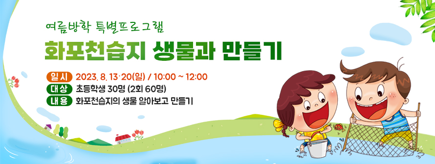 여름방학 특별프로그램<br />
화포천습지 생물과 만들기<br />
일시: 2023. 8. 13·20(일) / 10:00 ~ 12:00<br />
대상: 초등학생 30명 (2회 60명)<br />
내용: 화포천습지의 생물 알아보고 만들기