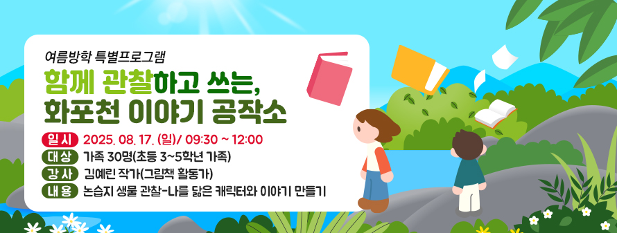 여름방학 특별프로그램
<br />
함께 관찰하고 쓰는, 화포천 이야기 공작소
<br />
내용: 논습지 생물 관찰-나를 닮은 캐릭터와 이야기 만들기
<br />
강사: 김예린 작가(그림책 활동가)
<br />
대상: 가족 30명(초등 3~5학년 가족)
<br />
 일시: 2025. 08. 17. (일)/ 09:30 ~ 12:00