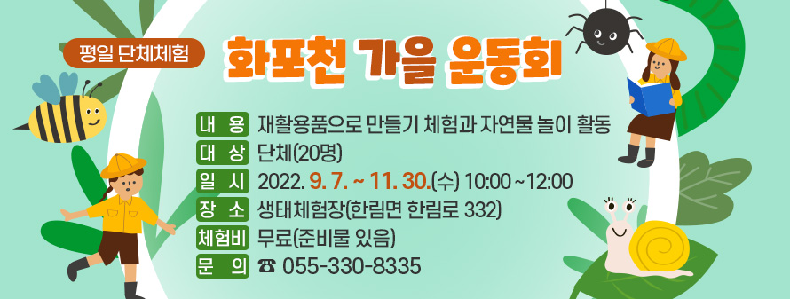 평일 단체체험
<br />
화포천 가을 운동회
<br />
내   용: 재활용품으로 만들기 체험과 자연물 놀이 활동
<br />
대   상: 단체(20명)
<br />
일   시: 2022. 9. 7. ~ 11. 30.(수) 10:00~12:00
<br />
장   소: 생태체험장(한림면 한림로 332)
<br />
체험비: 무료(준비물 있음)
<br />
문의전화: 055-330-8335