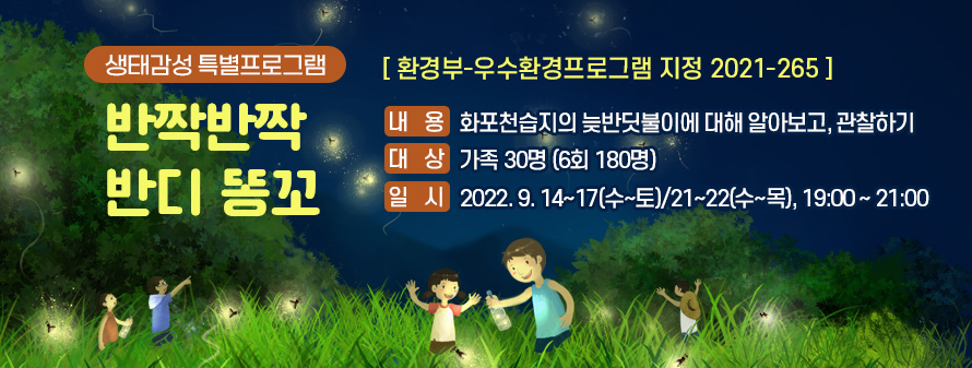 생태감성 특별프로그램
<br />
반짝반짝 반디 똥꼬 (환경부-우수환경프로그램 지정 2021-265)
<br />
내용: 화포천습지의 늦반딧불이에 대해 알아보고, 관찰하기
<br />
대상: 가족 30명 (6회 180명)
<br />
일시: 2022. 9. 14~17(수~토)/21~22(수~목), 19:00 ~ 21:00