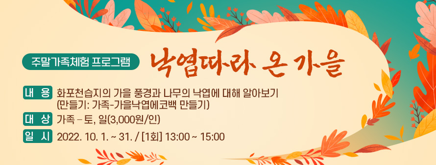 주말가족체험 프로그램<br />
낙엽따라 온 가을<br />
내용: 화포천습지의 가을 풍경과 나무의 낙엽에 대해 알아보기<br />
(만들기: 가족-가을낙엽에코백 만들기)<br />
대상: 가족 – 토, 일(3,000원/인)<br />
일시: 2022. 10. 1. ~ 31. / [1회] 13:00 ~ 15:00