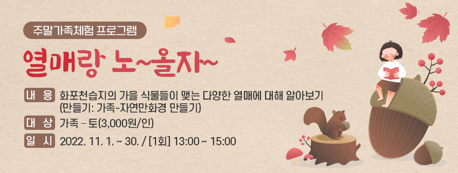 주말가족체험 프로그램<br />
열매랑 노~올자~<br />
내용: 화포천습지의 가을 식물들이 맺는 다양한 열매에 대해 알아보기<br />
(만들기: 가족-자연만화경 만들기)<br />
대상: 가족 – 토(3,000원/인)<br />
일시: 2022. 11. 1. ~ 30. / [1회] 13:00 ~ 15:00