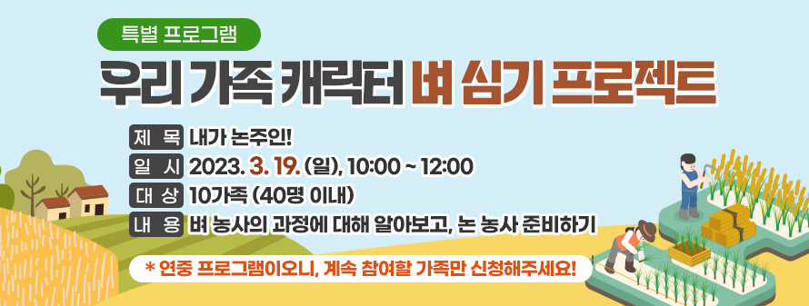 특별 프로그램<br />
우리 가족 캐릭터 벼 심기 프로젝트<br />
제목: 내가 논주인!<br />
일시: 2023. 3. 19. (일), 10:00 ~ 12:00<br />
대상: 10가족 (40명 이내)<br />
내용: 벼 농사의 과정에 대해 알아보고, 논 농사 준비하기<br />
* 연중 프로그램이오니, 계속 참여할 가족만 신청해주세요!