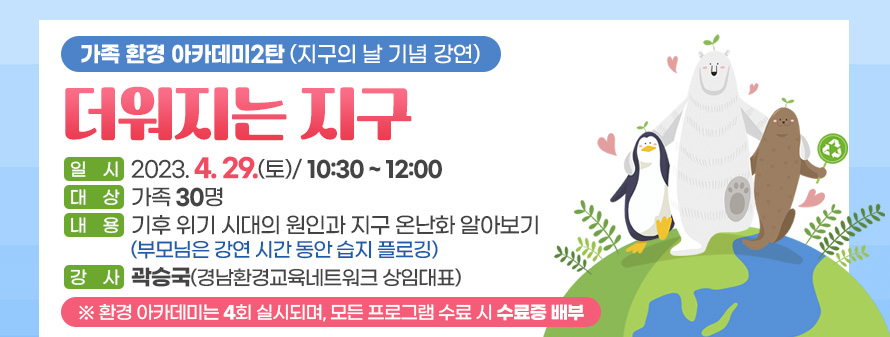 가족 환경 아카데미2탄 (지구의 날 기념 강연)<br />
더워지는 지구<br />
일시: 2023. 4. 29.(토)/ 10:30 ~ 12:00<br />
대상: 가족 30명<br />
내용: 기후 위기 시대의 원인과 지구 온난화 알아보기<br />
(부모님은 강연 시간 동안 습지 플로깅)<br />
강사: 곽승국(경남환경교육네트워크 상임대표)<br />
※ 환경 아카데미는 4회 실시되며, 모든 프로그램 수료 시 수료증 배부