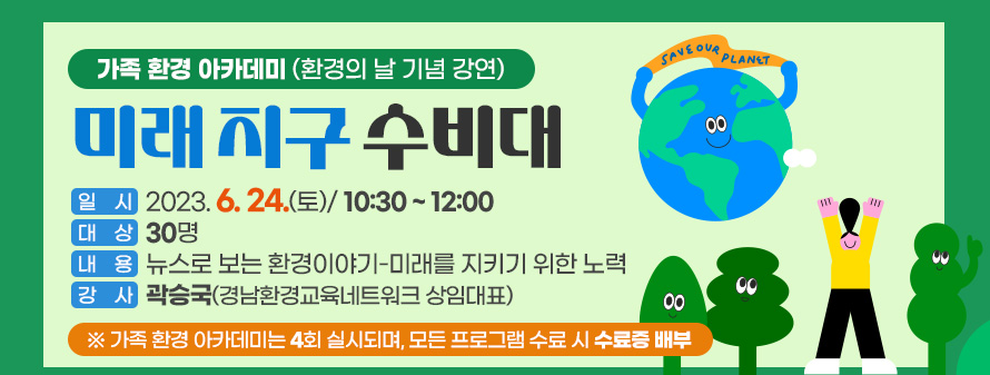 가족 환경 아카데미(환경의 날 기념 강연)<br />
미래 지구 수비대<br />
일시 : 2023. 6. 24.(토)/ 10:30 ~ 12:00<br />
대상 : 30명<br />
내용 : 뉴스로 보는 환경이야기-미래를 지키기 위한 노력<br />
강사 : 곽승국(경남환경교육네트워크 상임대표)<br />
※ 가족 환경 아카데미는 4회 실시되며, 모든 프로그램 수료 시 수료증 배부