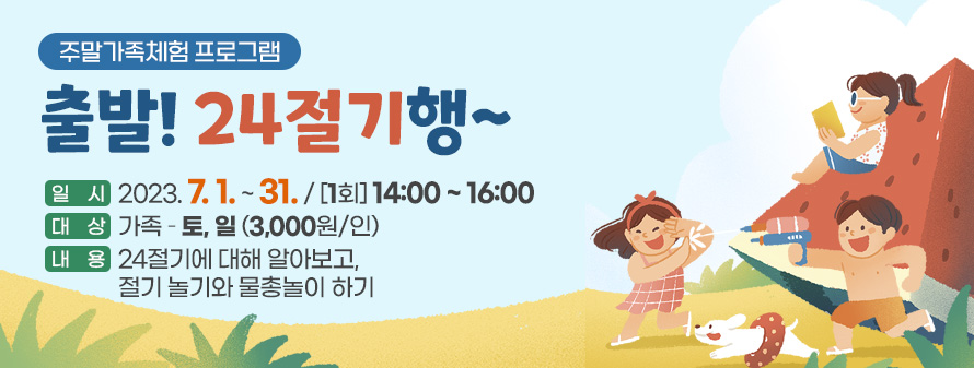 주말가족체험 프로그램<br />
출발! 24절기행~<br />
일시: 2023. 7. 1. ~ 31. / [1회] 14:00 ~ 16:00<br />
대상: 가족 – 토, 일(3,000원/인)<br />
내용: 24절기에 대해 알아보고, 절기 놀기와 물총놀이 하기