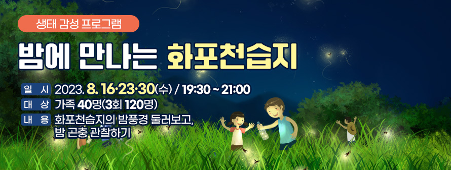 생태 감성 프로그램<br />
밤에 만나는 화포천습지<br />
일시: 2023. 8. 16·23·30(수) / 19:30 ~ 21:00<br />
대상: 가족 40명(3회 120명)<br />
내용: 화포천습지의 밤풍경 둘러보고, 밤 곤충 관찰하기