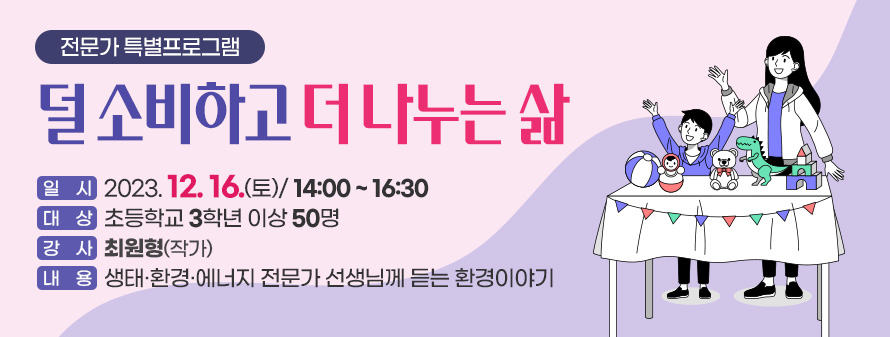 전문가 특별프로그램<br />
덜 소비하고 더 나누는 삶<br />
일시: 2023. 12. 16.(토) / 14:00 ~ 16:30<br />
대상: 초등학교 3학년 이상 50명<br />
강사: 최원형(작가)<br />
내용: 생태·환경·에너지 전문가 선생님께 듣는 환경이야기