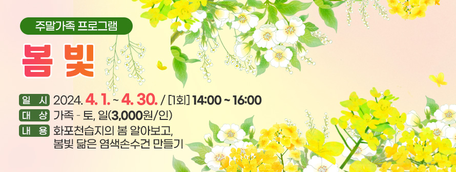 주말가족 프로그램
<br />
봄 빛
<br />
일시 : 2024. 4. 1. ~ 4. 30. / [1회] 14:00 ~ 16:00
<br />
대상 : 가족 – 토, 일(3,000원/인)
<br />
내용 : 화포천습지의 봄 알아보고, 봄빛 닮은 염색손수건 만들기