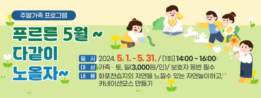 주말가족 프로그램<br />
푸르른 5월 ~ 다같이 노올자~<br />
일시 : 2024. 5. 1. ~ 5. 31. / [1회] 14:00 ~ 16:00<br />
대상 : 가족 – 토, 일(3,000원/인)/ 보호자 동반 필수<br />
내용 : 화포천습지의 자연을 느낄수 있는 자연놀이하고, 카네이션모스 만들기