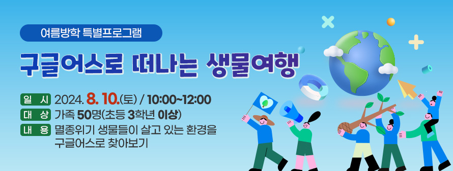 여름방학 특별프로그램
<br />
구글어스로 떠나는 생물여행
<br />
일시 : 2024. 8. 10.(토) / 10:00~12:00
<br />
대상 : 가족 50명(초등 3학년 이상)
<br />
내용 : 멸종위기 생물들이 살고 있는 환경을 구글어스로 찾아보기