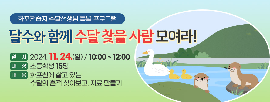 화포천습지 수달선생님 특별 프로그램<br />
달수와 함께 수달 찾을 사람 모여라!<br />
일시 : 2024. 11. 24. (일)/ 10:00 ~ 12:00<br />
대상 : 초등학생 15명<br />
내용 : 화포천에 살고 있는 수달의 흔적 찾아보고, 자료 만들기