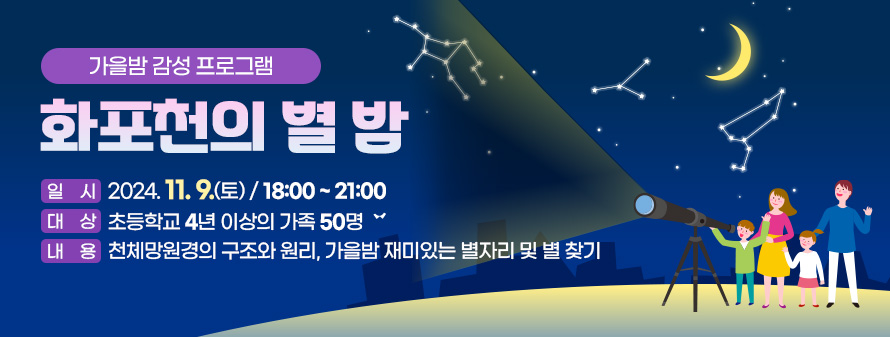 가을밤 감성 프로그램<br />
화포천의 별 밤<br />
일시 : 2024. 11. 9.(토)/ 18:00 ~ 21:00<br />
대상 : 초등학교 4년 이상의 가족 50명<br />
내용 : 천체망원경의 구조와 원리, 가을밤 재미있는 별자리 및 별 찾기