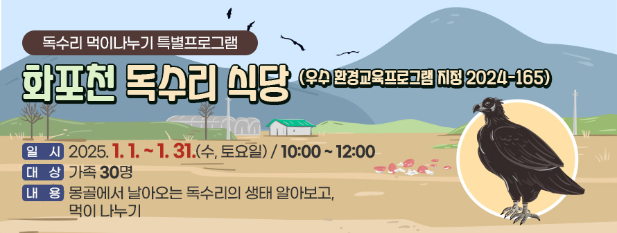 독수리 먹이나누기 특별프로그램
<br />
화포천 독수리 식당(우수 환경교육프로그램 지정 2024-165)
<br />
일시 : 2025. 01. 01. ~ 31. (수, 토요일)/ 10:00 ~ 12:00
<br />
대상 : 가족 30명
<br />
내용 : 몽골에서 날아오는 독수리의 생태 알아보고, 먹이 나누기
