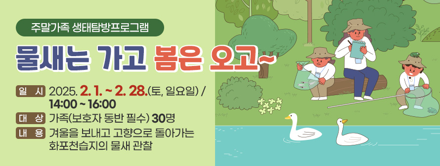 주말가족 생태탐방프로그램
<br />
물새는 가고 봄은 오고~
<br />
일시 : 2025. 02. 01. ~ 28. (토, 일요일)/ 14:00 ~ 16:00
<br />
대상 : 가족(보호자 동반 필수) 30명
<br />
내용 : 겨울을 보내고 고향으로 돌아가는 화포천습지의 물새 관찰