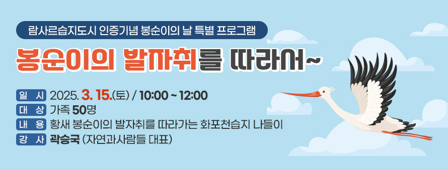 람사르습지도시 인증기념 봉순이의 날 특별 프로그램<br />
봉순이의 발자취를 따라서~<br />
일시 : 2025. 03. 15. (토) / 10:00 ~ 12:00<br />
대상 : 가족 50명<br />
내용 : 황새 봉순이의 발자취를 따라가는 화포천습지 나들이<br />
강사 : 곽승국 (자연과사람들 대표)
