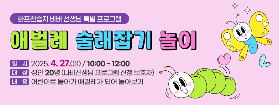 화포천습지 비버 선생님 특별 프로그램<br />
애벌레 술래잡기 놀이<br />
일시 : 2025. 4. 27.(일)/ 10:00 ~ 12:00<br />
대상 : 성인 20명 (나비선생님 프로그램 신청 보호자)<br />
내용 : 어린이로 돌아가 애벌레가 되어 놀아보기