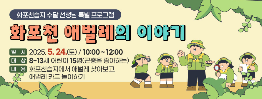 화포천습지 수달 선생님 특별 프로그램
<br />
화포천 애벌레의 이야기
<br />
일시 : 2025. 5. 24. (토)/ 10:00 ~ 12:00
<br />
대상 : 8~13세 어린이 15명(곤충을 좋아하는)
<br />
내용 : 화포천습지에서 애벌레 찾아보고, 애벌레 카드 놀이하기