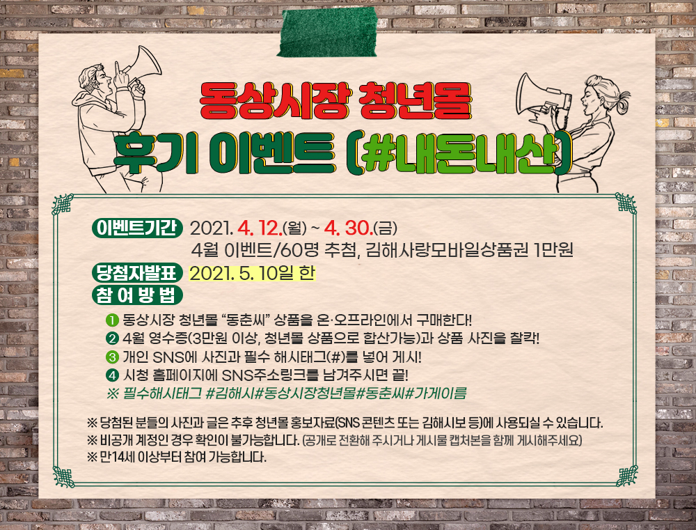 
동상시장 청년몰 후기 이벤트 (#내돈내산)

○ 이벤트기간 : 2021. 4. 12.(월) ~ 4. 30.(금)
               4월 이벤트/60명 추첨, 김해사랑모바일상품권 1만원
○ 당첨자 발표 : 2021.5.10일한
○ 참여방법  
① 동상시장 청년몰 “동춘씨” 상품을 온·오프라인에서 구매한다!
② 4월 영수증(3만원 이상, 청년몰 상품으로 합산가능)과 상품 사진을 찰칵!
③ 개인 SNS에 사진과 필수 해시태그(#)를 넣어 게시!
④ 시청 홈페이지에 SNS주소링크를 남겨주시면 끝! 
※ 필수해시태그 #김해시#동상시장청년몰#동춘씨#가게이름

※ 당첨된 분들의 사진과 글은 추후 청년몰 홍보자료(SNS 콘텐츠 또는 김해시보 등)에 사용되실 수 있습니다. 

※ 비공개 계정인 경우 확인이 불가능합니다. 
(공개로 전환해 주시거나 게시물 캡처본을 함께 게시해주세요)

※ 만14세 이상부터 참여 가능합니다.

  