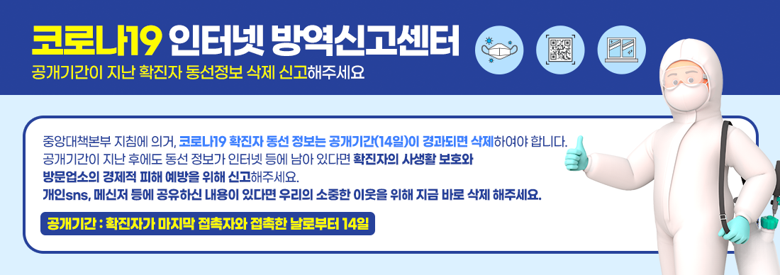 코로나19 인터넷 방역신고센터 
게시기간이 지난 확진자 동선정보 삭제 신고해주세요
중앙대책본부 지침에 의거, 코로나19 확진자 동선 정보는 공개기간(14일)이 경과되면 삭제하여야 합니다.
공개기간이 지난 후에도 동선 정보가 인터넷 등에 남아 있다면 확진자의 사생활 보호와 
방문업소의 경제적 피해 예방을 위해 신고해주세요.
아울러 개인sns, 메신저 등에 공유하신 내용이 있다면 우리의 소중한 이웃을 위해 지금 바로 삭제 해주세요
공개기간 : 확진자가 마지막 접촉자와 접촉한 날로부터 14일
