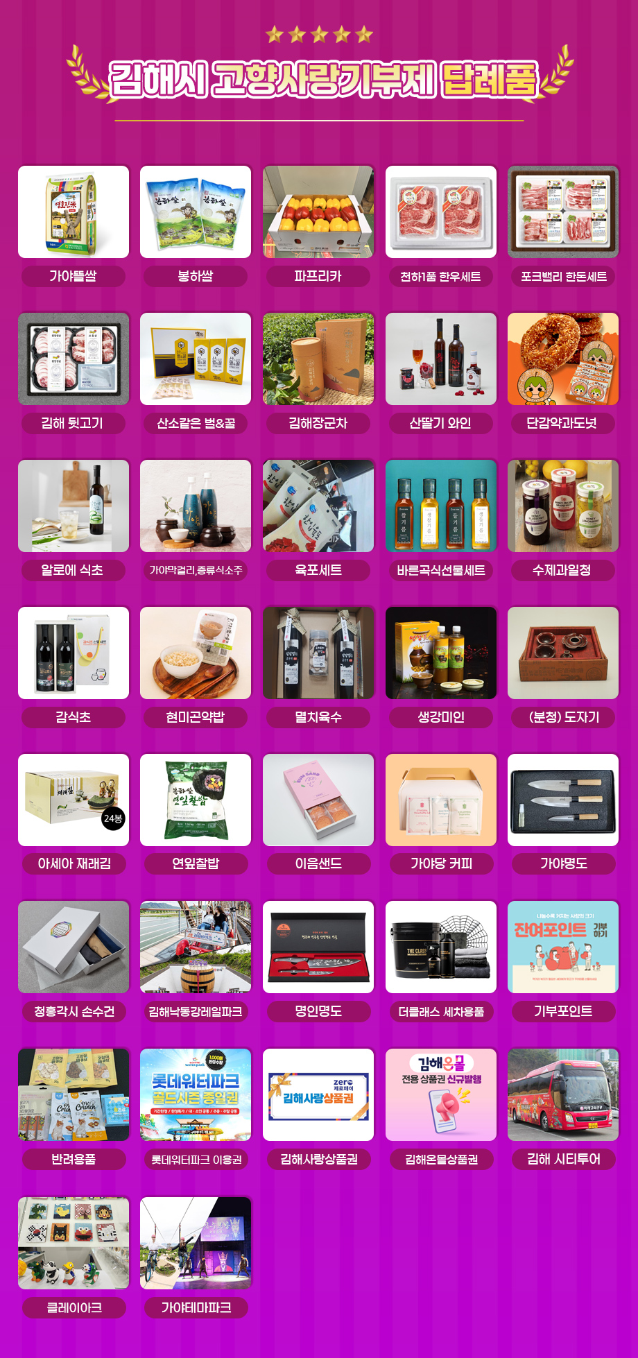 김해시 고향사랑기부제 답례품
가야뜰쌀
봉하쌀
파프리카
천하1품 한우세트
포크밸리 한돈세트
김해 뒷고기
산소같은 벌&꿀
김해장군차
산딸기 와인
단감약과도넛
알로에 식초
가야막걸리,증류식소주
육포세트
바른곡식선물세트
수제과일청
감식초
현미곤약밥
멸치육수
생강미인
(분청) 도자기
아세아 재래김
연잎찰밥
이음샌드
가야당 커피
가야명도
청홍각시 손수건
김해낙동강레일파크
명인명도
더클래스 세차용품
기부포인트
반려용품
롯데워터파크 이용권
김해사랑상품권
김해온몰상품권 
김해 시티투어
클레이아크
가야테마파크