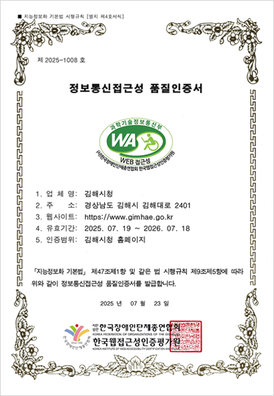 지능정보화 기본법 시행규칙 [별지 제4호서식]
제 2023-0929 호
정보통신접근성 품질인증서
과학기술정보통신부 WEB 접근성 (사)한국장애인단체총연합회 한국웹접근성인증평가원
업 체 명: 김해시청
주 소: 경상남도 김해시 김해대로 2401
웹사이트: https://www.gimhae.go.kr
유효기간: 2025.07.19.~2026.07.18
인증범위: 김해시청 홈페이지
「지능정보화 기본법」 제47조제1항 및 같은 법 시행규칙 제9조제5항에 따라
위와 같이 정보통신접근성 품질인증서를 발급합니다.
2025년 07월 23일
사단법인 한국장애인단체총연합회. 한국웹접근성인증평가원