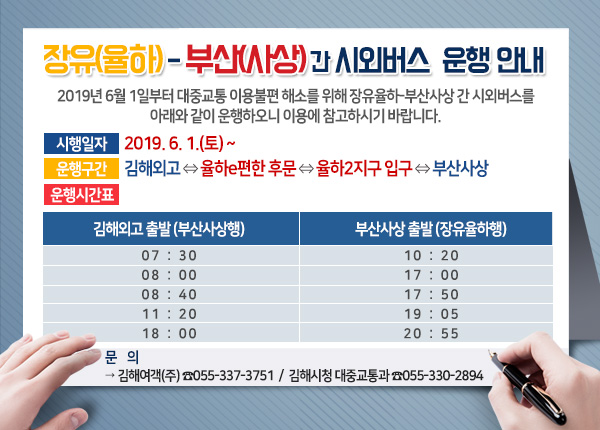 「장유(율하)-부산(사상)간 시외버스」 운행 안내
2019년 6월 1일부터 대중교통 이용불편 해소를 위해 장유율하-부산사상 간 시외버스를 아래와 같이 운행하오니 이용에 참고하시기 바랍니다.
시행일자 : 2019. 6. 1.(토) ~ 
운행구간 : 김해외고⇔율하e편한 후문⇔율하2지구 입구⇔부산사상
운행시간표
- 김해외고 출발(부산사상행) :07:30,08:00,08:40,11:20,18:00
- 부산사상 출발(장유율하행) : 10:20,17:00,17:50,19:05,20:55
문    의 : 김해여객(주) ☎055-337-3751,김해시청 대중교통과 ☎055-330-2894

