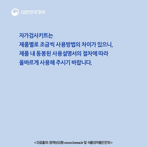 자가검사키트는 제품별로 조금씩 사용방법의 차이가 있으니, 제품 내 동봉된 사용설명서의 절차에 따라 올바르게 사용해 주시기 바랍니다. 자료출처: 정책브리핑 www.korea.kr 및 식품의약품안전처