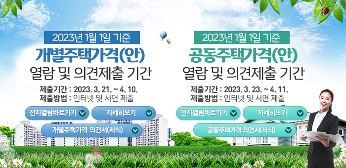 2023년 1월 1일 기준 개별주택가격(안) 열람 및 의견제출 기간
제출기간: 2023. 3. 21. ~ 4. 10.
제출방법: 인터넷 및 서면 제출
전자열람바로가기
자세히보기
개별주택가격 의견서(서식)
2023년 1월 1일 기준 공동주택가격(안)
열람 및 의견제출 기간
제출기간: 2023. 3.23.~4.11.
제출방법: 인터넷 및 서면 제출
전자열람바로가기
자세히보기
공동주택가격 의견서(서식)