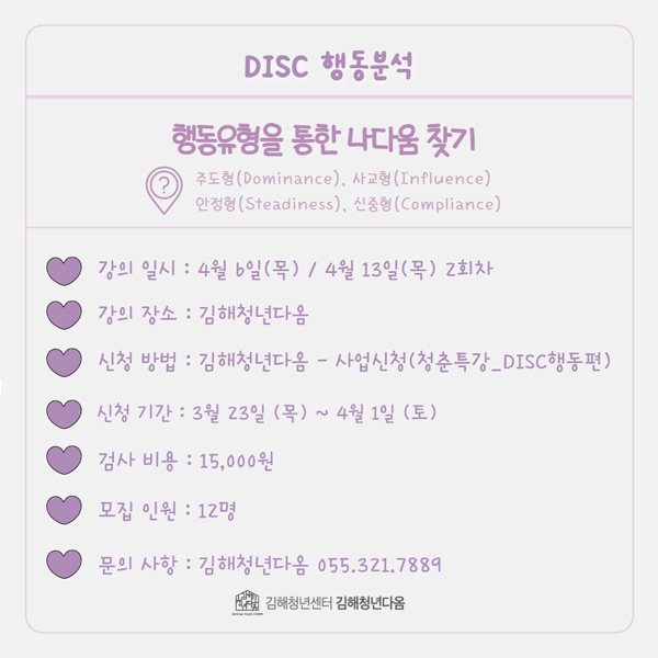 DISC 행동분석
행동유형을 통한 나다움 찾기
주도형(Dominance), 사교형(Influence), 안정형(Steadiness), 신중형(Compliance)
강의 일시:4월 6일(목)/4월 13일(목) 2회차
강의 장소:김해청년다옴
신청 방법:김해청년다옴-사업신청(청춘특강_DISC행동편)
신청 기간:3월 23일(목)~4월 1일(토)
검사 비용:15,000원
모집 인원:12명
문의 사항:김해청년다옴 055.321.7889
김해청년센터 김해청년다옴